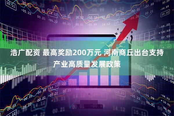 浩广配资 最高奖励200万元 河南商丘出台支持产业高质量发展政策