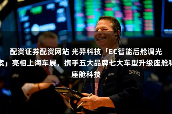 配资证券配资网站 光羿科技「EC智能后舱调光方案」亮相上海车展，携手五大品牌七大车型升级座舱科技
