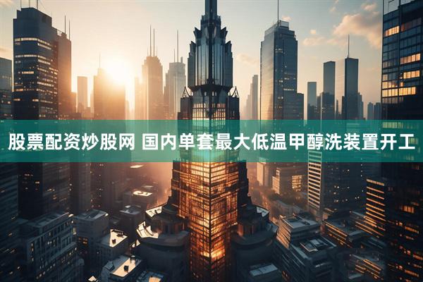 股票配资炒股网 国内单套最大低温甲醇洗装置开工