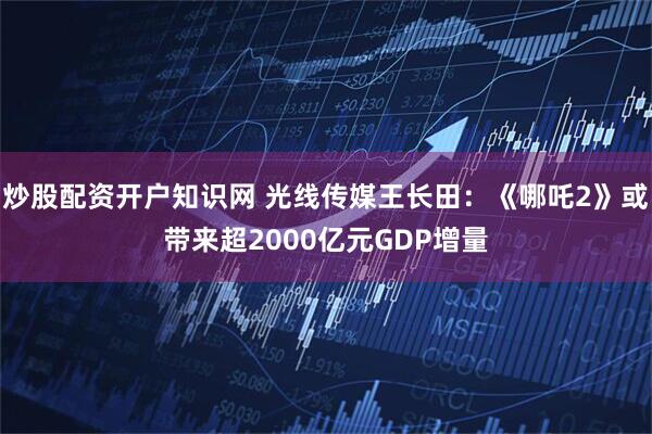 炒股配资开户知识网 光线传媒王长田：《哪吒2》或带来超2000亿元GDP增量