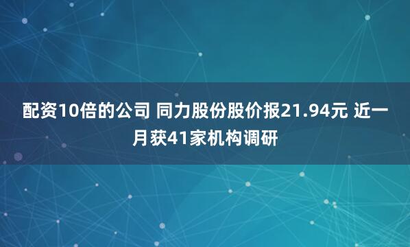 配资10倍的公司 同力股份股价报21.94元 近一月获41家机构调研