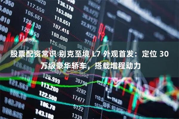 股票配资常识 别克至境 L7 外观首发：定位 30 万级豪华轿车，搭载增程动力