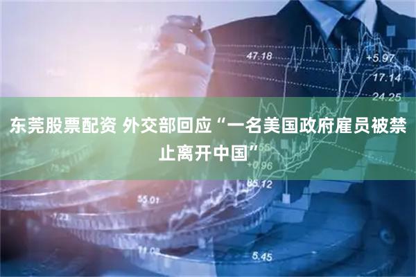 东莞股票配资 外交部回应“一名美国政府雇员被禁止离开中国”