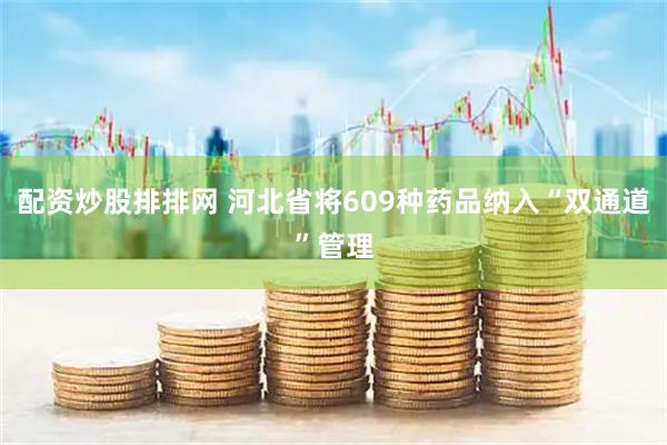配资炒股排排网 河北省将609种药品纳入“双通道”管理