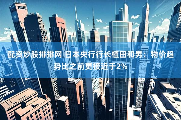 配资炒股排排网 日本央行行长植田和男：物价趋势比之前更接近于2%