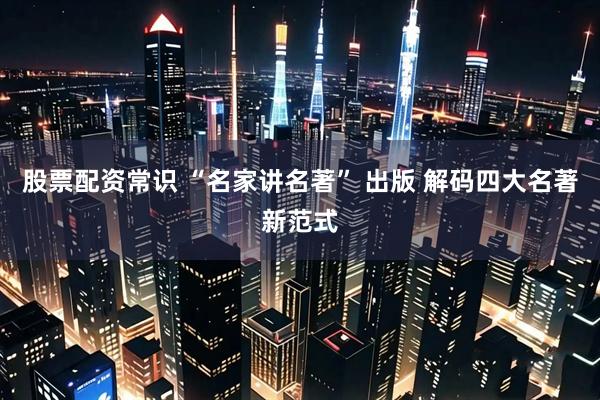 股票配资常识 “名家讲名著” 出版 解码四大名著新范式