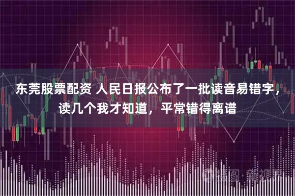东莞股票配资 人民日报公布了一批读音易错字，读几个我才知道，平常错得离谱