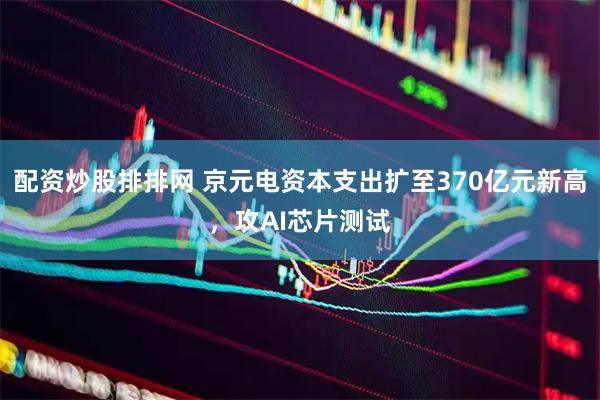 配资炒股排排网 京元电资本支出扩至370亿元新高，攻AI芯片测试