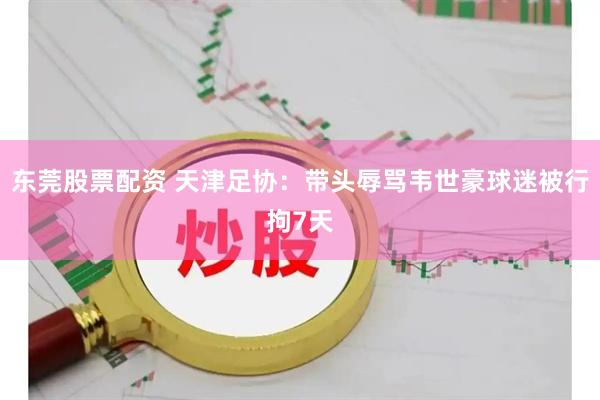东莞股票配资 天津足协：带头辱骂韦世豪球迷被行拘7天
