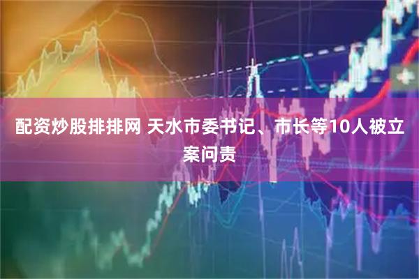 配资炒股排排网 天水市委书记、市长等10人被立案问责