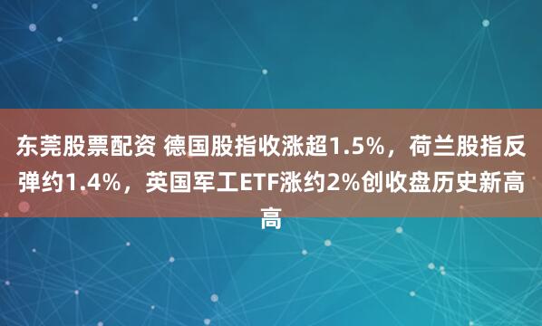 东莞股票配资 德国股指收涨超1.5%，荷兰股指反弹约1.4%，英国军工ETF涨约2%创收盘历史新高
