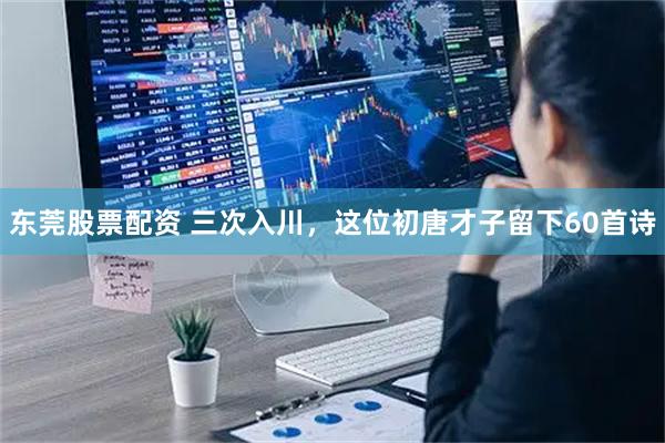 东莞股票配资 三次入川，这位初唐才子留下60首诗
