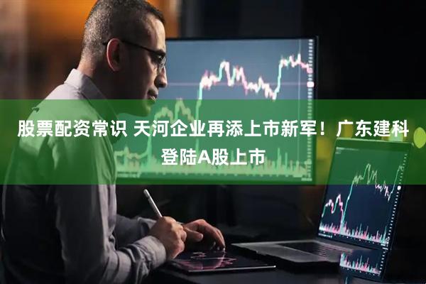 股票配资常识 天河企业再添上市新军！广东建科登陆A股上市