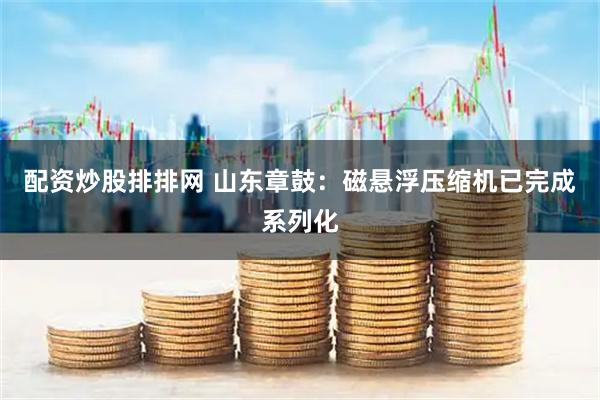配资炒股排排网 山东章鼓：磁悬浮压缩机已完成系列化