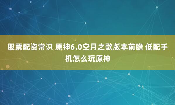 股票配资常识 原神6.0空月之歌版本前瞻 低配手机怎么玩原神
