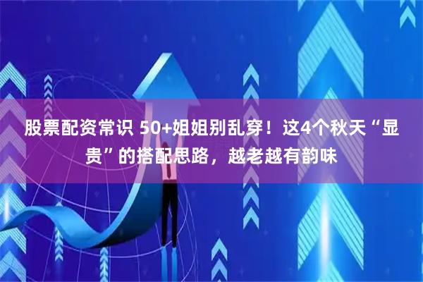股票配资常识 50+姐姐别乱穿！这4个秋天“显贵”的搭配思路，越老越有韵味