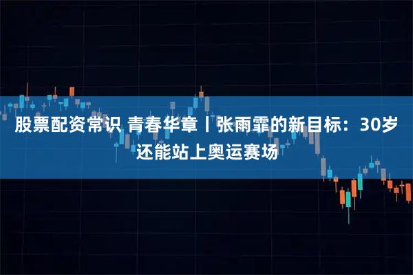 股票配资常识 青春华章丨张雨霏的新目标：30岁还能站上奥运赛场