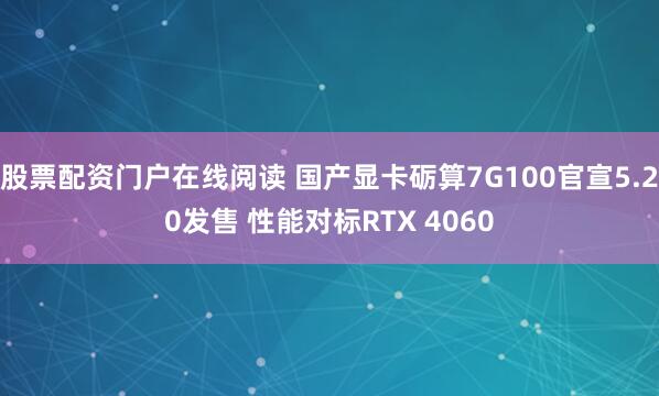 股票配资门户在线阅读 国产显卡砺算7G100官宣5.20发售 性能对标RTX 4060