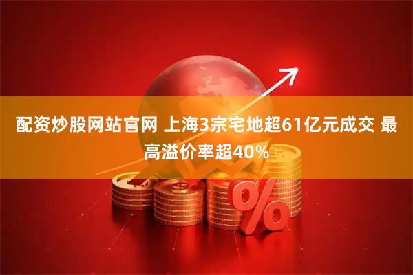 配资炒股网站官网 上海3宗宅地超61亿元成交 最高溢价率超40%