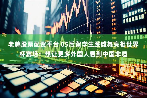 老牌股票配资平台 05后留学生跳傩舞亮相世界杯赛场：想让更多外国人看到中国非遗
