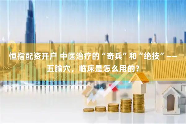 恒指配资开户 中医治疗的“奇兵”和“绝技”——五腧穴，临床是怎么用的？