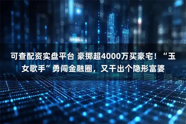可查配资实盘平台 豪掷超4000万买豪宅！“玉女歌手”勇闯金融圈，又干出个隐形富婆