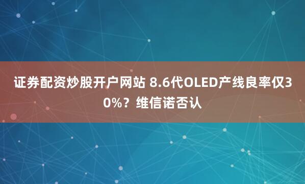 证券配资炒股开户网站 8.6代OLED产线良率仅30%？维信诺否认