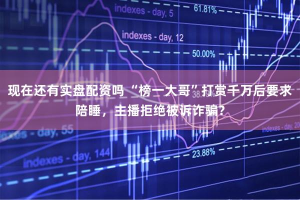 现在还有实盘配资吗 “榜一大哥”打赏千万后要求陪睡，主播拒绝被诉诈骗？