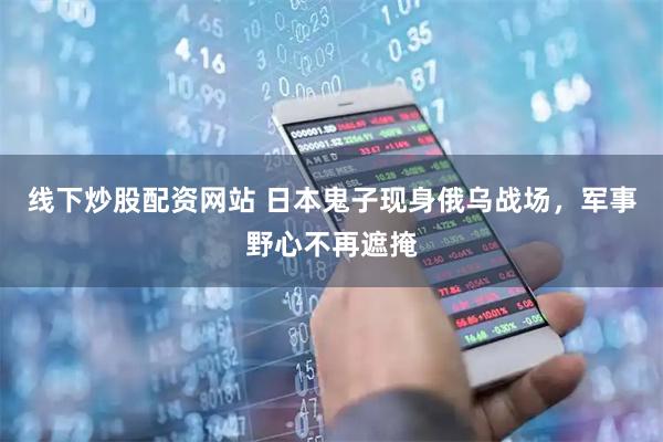 线下炒股配资网站 日本鬼子现身俄乌战场，军事野心不再遮掩