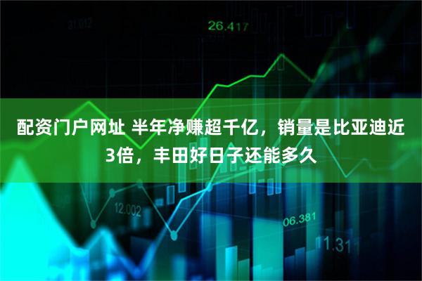 配资门户网址 半年净赚超千亿，销量是比亚迪近3倍，丰田好日子还能多久