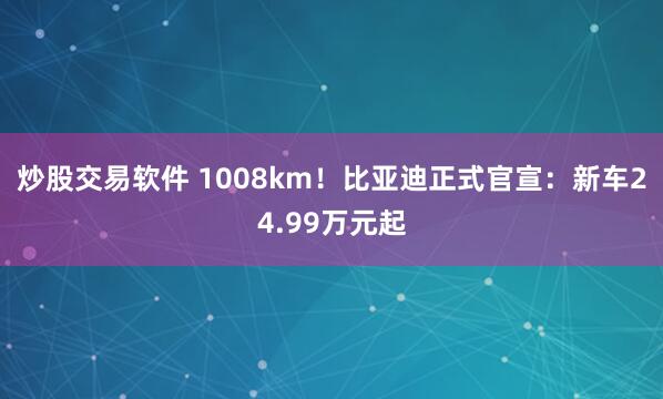 炒股交易软件 1008km！比亚迪正式官宣：新车24.99万元起