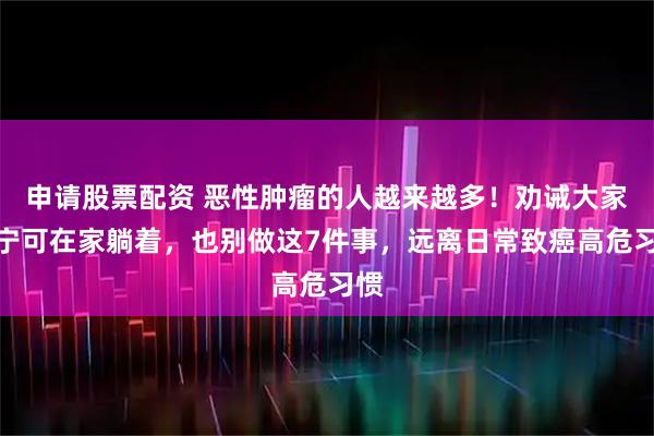 申请股票配资 恶性肿瘤的人越来越多！劝诫大家：宁可在家躺着，也别做这7件事，远离日常致癌高危习惯