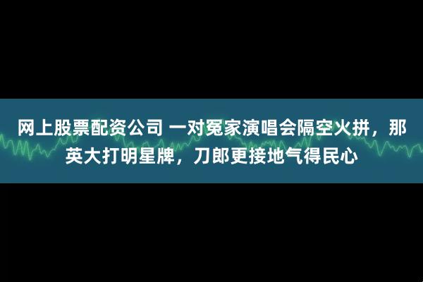 网上股票配资公司 一对冤家演唱会隔空火拼，那英大打明星牌，刀郎更接地气得民心