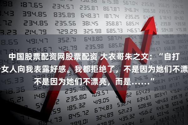 中国股票配资网股票配资 大衣哥朱之文：“自打出名后，有不少女人向我表露好感。我都拒绝了，不是因为她们不漂亮，而是……”