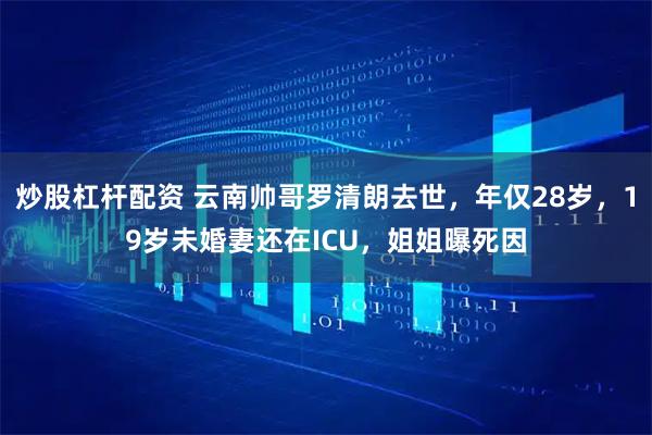 炒股杠杆配资 云南帅哥罗清朗去世，年仅28岁，19岁未婚妻还在ICU，姐姐曝死因