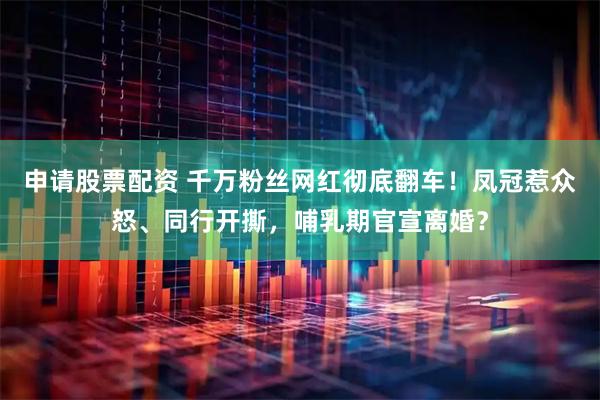 申请股票配资 千万粉丝网红彻底翻车！凤冠惹众怒、同行开撕，哺乳期官宣离婚？