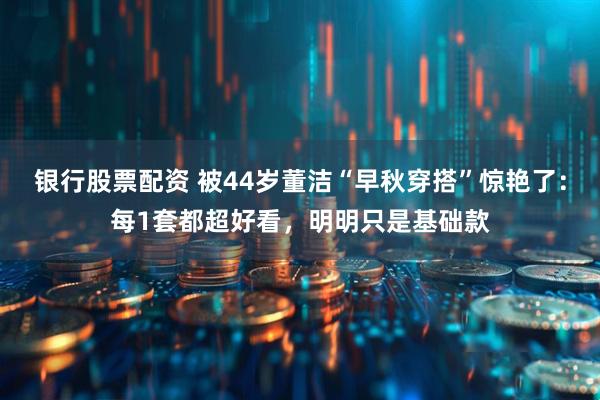 银行股票配资 被44岁董洁“早秋穿搭”惊艳了：每1套都超好看，明明只是基础款