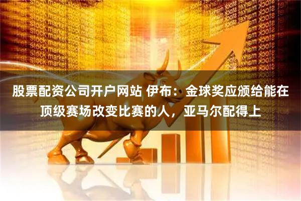 股票配资公司开户网站 伊布：金球奖应颁给能在顶级赛场改变比赛的人，亚马尔配得上
